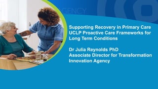 Supporting Recovery in Primary Care
UCLP Proactive Care Frameworks for
Long Term Conditions
Dr Julia Reynolds PhD
Associate Director for Transformation
Innovation Agency
 