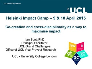 Helsinki Impact Camp – 9 & 10 April 2015
Co-creation and cross-disciplinarity as a way to
maximise impact
Ian Scott PhD
Principal Facilitator
UCL Grand Challenges
Office of UCL Vice-Provost Research
UCL - University College London
UCL GRAND CHALLENGES
 