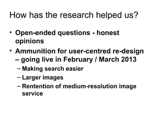 How has the research helped us?
• Open-ended questions - honest
  opinions
• Ammunition for user-centred re-design
  – going live in February / March 2013
  – Making search easier
  – Larger images
  – Rentention of medium-resolution image
    service
 