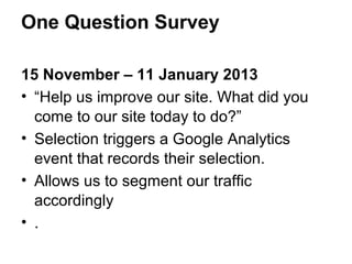 One Question Survey

15 November – 11 January 2013
• “Help us improve our site. What did you
  come to our site today to do?”
• Selection triggers a Google Analytics
  event that records their selection.
• Allows us to segment our traffic
  accordingly
• .
 