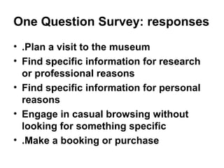 One Question Survey: responses
• .Plan a visit to the museum
• Find specific information for research
  or professional reasons
• Find specific information for personal
  reasons
• Engage in casual browsing without
  looking for something specific
• .Make a booking or purchase
 