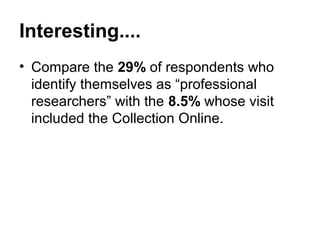 Interesting....
• Compare the 29% of respondents who
  identify themselves as “professional
  researchers” with the 8.5% whose visit
  included the Collection Online.
 