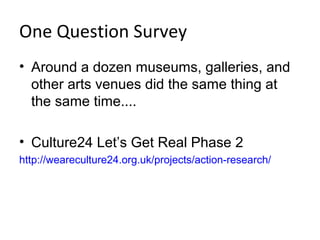 One Question Survey
• Around a dozen museums, galleries, and
  other arts venues did the same thing at
  the same time....

• Culture24 Let’s Get Real Phase 2
http://weareculture24.org.uk/projects/action-research/
 