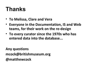 Thanks
• To Melissa, Clare and Vera
• Everyone in the Documentation, IS and Web
  teams, for their work on the re-design
• To every curator since the 1970s who has
  entered data into the database...

Any questions
mcock@britishmuseum.org
@matthewcock
 