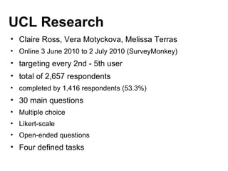 UCL Research
• Claire Ross, Vera Motyckova, Melissa Terras
• Online 3 June 2010 to 2 July 2010 (SurveyMonkey)
• targeting every 2nd - 5th user
• total of 2,657 respondents
• completed by 1,416 respondents (53.3%)
• 30 main questions
• Multiple choice
• Likert-scale
• Open-ended questions
• Four defined tasks
 