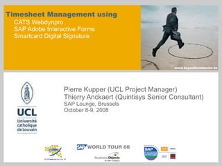 Timesheet Management using  CATS Webdynpro SAP Adobe Interactive Forms Smartcard Digital Signature Pierre Kupper (UCL Project Manager) Thierry Anckaert (Quintisys Senior Consultant) SAP Lounge, Brussels October 8-9, 2008 