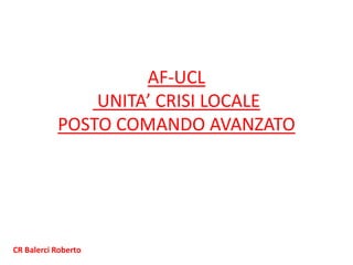 AF-UCL
UNITA’ CRISI LOCALE
POSTO COMANDO AVANZATO
CR Balerci Roberto
 
