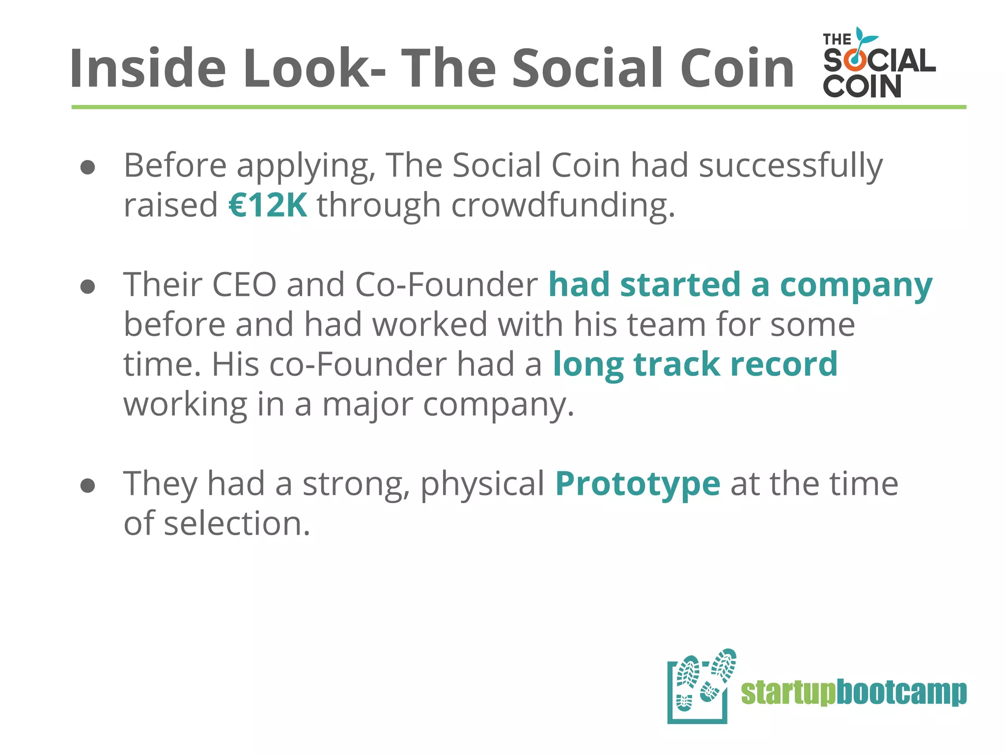 Inside Look- The Social Coin
● Before applying, The Social Coin had successfully
raised €12K through crowdfunding.
● Their CEO and Co-Founder had started a company
before and had worked with his team for some
time. His co-Founder had a long track record
working in a major company.
● They had a strong, physical Prototype at the time
of selection.
 