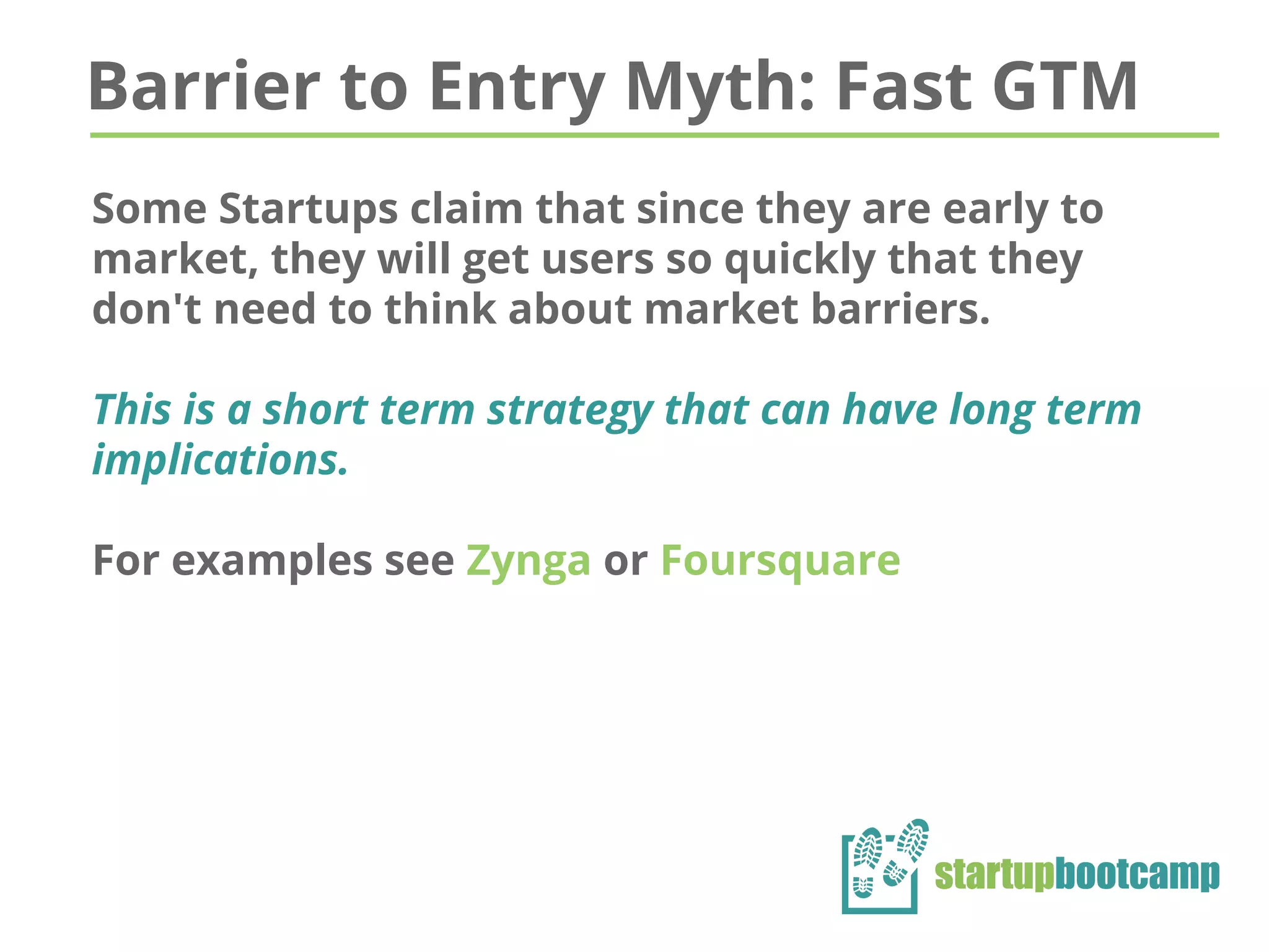 Barrier to Entry Myth: Fast GTM
Some Startups claim that since they are early to
market, they will get users so quickly that they
don't need to think about market barriers.
This is a short term strategy that can have long term
implications.
For examples see Zynga or Foursquare
 