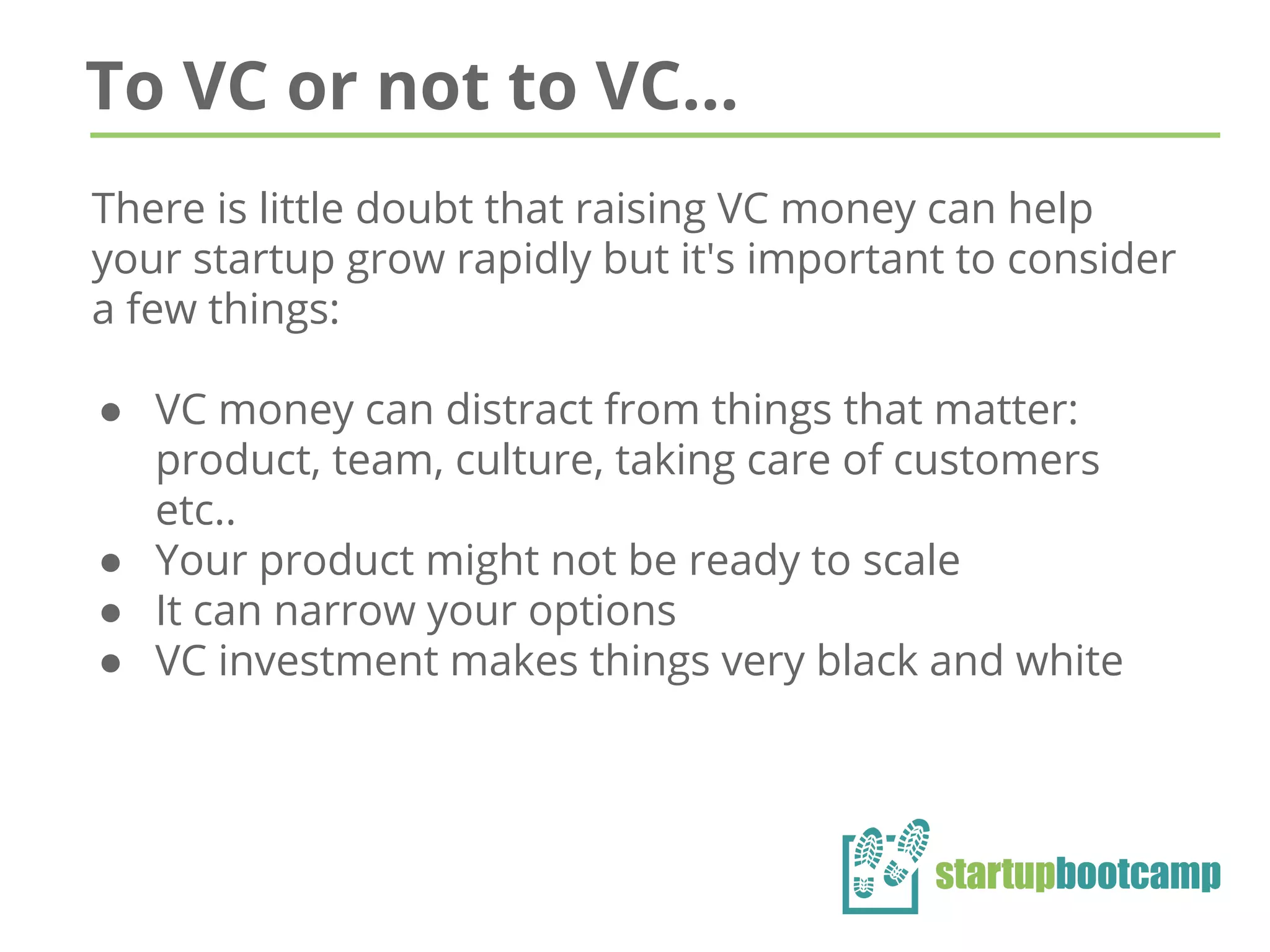 To VC or not to VC...
There is little doubt that raising VC money can help
your startup grow rapidly but it's important to consider
a few things:
● VC money can distract from things that matter:
product, team, culture, taking care of customers
etc..
● Your product might not be ready to scale
● It can narrow your options
● VC investment makes things very black and white
 