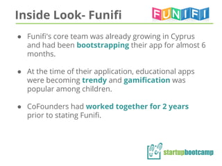 Inside Look- Funifi
● Funifi's core team was already growing in Cyprus
and had been bootstrapping their app for almost 6
months.
● At the time of their application, educational apps
were becoming trendy and gamification was
popular among children.
● CoFounders had worked together for 2 years
prior to stating Funifi.
 
