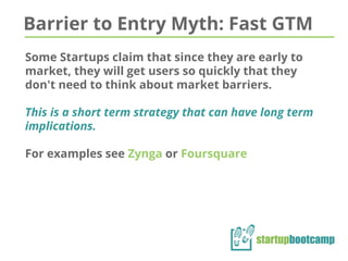 Barrier to Entry Myth: Fast GTM
Some Startups claim that since they are early to
market, they will get users so quickly that they
don't need to think about market barriers.
This is a short term strategy that can have long term
implications.
For examples see Zynga or Foursquare
 