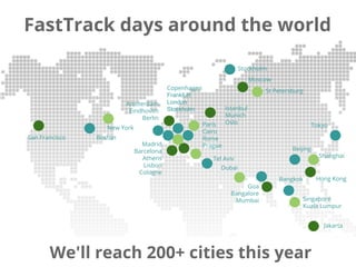 FastTrack days around the world
We'll reach 100+ cities this year
Beijing
Shanghai
New York
Boston
Copenhagen
Frankfurt
London
Stockholm
Amsterdam
Eindhoven
Berlin
Moscow
Goa
Bangalore
Mumbai
Hong Kong
Paris
Cairo
Rome
Prague
Istanbul
Munich
Oslo
Madrid
Barcelona
Athens
Lisbon
Cologne
Singapore
Kuala Lumpur
St Petersburg
Stockholm
San Francisco
Dubai
Tel Aviv
Jakarta
Tokyo
Bangkok
We'll reach 200+ cities this year
 