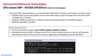 Interconnect/Network Technologies
GPU-aware MPI - NVIDIA GPUDirect (family of technologies)
GPU-aware MPI implementations can automatically handle MPI transactions with pointers to GPU memory
• GPUdirect Peer to Peer among GPUs on the same node (native support through drivers & CUDA toolkit
- through PCIe or NVLink)
• GPUdirect RDMA among GPUs on different nodes (specialized hardware with RDMA support)
• MVAPICH, OpenMPI, Cray MPI, ...
How it works (@CSCS)
▪ Set the environment variable: export MPICH_RDMA_ENABLED_CUDA=1
▪ Each pointer passed to MPI is checked to see if it is in host or device memory. If not set, MPI assumes
that all pointers point at host memory, and your application will probably crash with seg faults
https://www.cscs.ch/
 