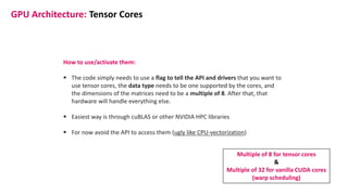 GPU Architecture: Tensor Cores
How to use/activate them:
▪ The code simply needs to use a flag to tell the API and drivers that you want to
use tensor cores, the data type needs to be one supported by the cores, and
the dimensions of the matrices need to be a multiple of 8. After that, that
hardware will handle everything else.
▪ Easiest way is through cuBLAS or other NVIDIA HPC libraries
▪ For now avoid the API to access them (ugly like CPU-vectorization)
Multiple of 8 for tensor cores
&
Multiple of 32 for vanilla CUDA cores
(warp scheduling)
 