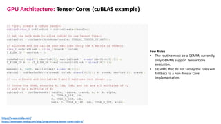 // First, create a cuBLAS handle:
cublasStatus_t cublasStat = cublasCreate(&handle);
// Set the math mode to allow cuBLAS to use Tensor Cores:
cublasStat = cublasSetMathMode(handle, CUBLAS_TENSOR_OP_MATH);
// Allocate and initialize your matrices (only the A matrix is shown):
size_t matrixSizeA = (size_t)rowsA * colsA;
T_ELEM_IN **devPtrA = 0;
cudaMalloc((void**)&devPtrA[0], matrixSizeA * sizeof(devPtrA[0][0]));
T_ELEM_IN A = (T_ELEM_IN *)malloc(matrixSizeA * sizeof(A[0]));
memset( A, 0xFF, matrixSizeA* sizeof(A[0]));
status1 = cublasSetMatrix(rowsA, colsA, sizeof(A[0]), A, rowsA, devPtrA[i], rowsA);
// ... allocate and initialize B and C matrices (not shown) ...
// Invoke the GEMM, ensuring k, lda, ldb, and ldc are all multiples of 8,
// and m is a multiple of 4:
cublasStat = cublasGemmEx( handle, transa, transb, m, n, k, alpha,
A, CUDA_R_16F, lda,
B, CUDA_R_16F, ldb,
beta, C, CUDA_R_16F, ldc, CUDA_R_32F, algo);
Few Rules
• The routine must be a GEMM; currently,
only GEMMs support Tensor Core
execution.
• GEMMs that do not satisfy the rules will
fall back to a non-Tensor Core
implementation.
https://www.nvidia.com/
https://developer.nvidia.com/blog/programming-tensor-cores-cuda-9/
GPU Architecture: Tensor Cores (cuBLAS example)
 