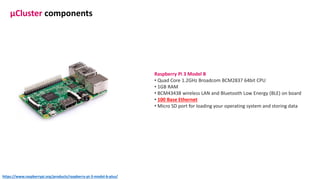 Raspberry Pi 3 Model B
• Quad Core 1.2GHz Broadcom BCM2837 64bit CPU
• 1GB RAM
• BCM43438 wireless LAN and Bluetooth Low Energy (BLE) on board
• 100 Base Ethernet
• Micro SD port for loading your operating system and storing data
μCluster components
https://www.raspberrypi.org/products/raspberry-pi-3-model-b-plus/
 