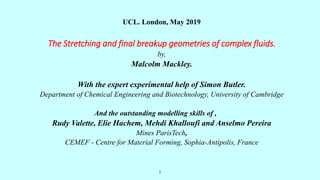 1
UCL. London, May 2019
The Stretching and final breakup geometries of complex fluids.
by,
Malcolm Mackley.
With the expert experimental help of Simon Butler.
Department of Chemical Engineering and Biotechnology, University of Cambridge
And the outstanding modelling skills of ,
Rudy Valette, Elie Hachem, Mehdi Khalloufi and Anselmo Pereira
Mines ParisTech,
CEMEF - Centre for Material Forming, Sophia-Antipolis, France
 