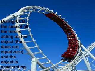 During UCM the sum of all the forces acting on the object (Fnet does not equal zero) and the object is accelerating.   