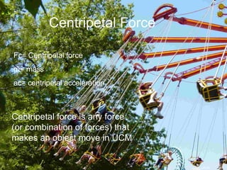 Centripetal Force Fc= Centripetal force m= mass ac= centripetal acceleration Centripetal force is any force (or combination of forces) that makes an object move in UCM 