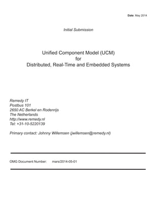 Date: May 2014
Initial Submission
Unified Component Model (UCM)
for
Distributed, Real-Time and Embedded Systems
Remedy IT
Postbus 101
2650 AC Berkel en Rodenrijs
The Netherlands
http://www.remedy.nl
Tel: +31-10-5220139
Primary contact: Johnny Willemsen (jwillemsen@remedy.nl)
OMG Document Number: mars/2014-05-01
 