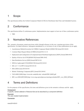 mars/2014-05-01 1
1 Scope
This specification defines the Unified Component Model (UCM) for Distributed, Real-Time and Embedded Systems.
2 Conformance
This specification defines X conformance points. Implementations must support at least one of these conformance points:
• TBD
3 Normative References
The normative documents contain provisions which, through reference in this text, constitute provisions of this
specification. For dated references, subsequent amendments to, or revisions of, any of these publications do not apply.
• Asynchronous Method Invocation for CORBA Component Model [AMI4CCM] formal/2013-04-01
• Common Object Request Broker [CORBA] formal/2012-11-12
• Deployment and Configuration of Component-based Distributed Applications [DEPL] formal/2006-04-02
• Quality of Service for CCM [QOS4CCM] formal/2008-10-02
• Data Distribution Service [DDS] formal/2007-01-01
• DDS for Lightweight CCM [DDS4CCM] formal/2012-02-01
• IDL to C++11 [CPP11] formal/2014-01-01
• IDL4 [IDL4] mars/2014-03-01
• Robotic Technology Component [RTC] formal/2012-09-01
• TAO AMH [AMH] https://www.dre.vanderbilt.edu/~schmidt/PDF/AMH2.pdf
• RPC over DDS [RPCDDS] http://www.omg.org/techprocess/meetings/schedule/RPC_over_DDS_RFP.html
4 Terms and Definitions
For the purposes of this specification, the terms and definitions given in the normative reference and the apply.
Component
A specific, named collection of features that can be described by a component definition
Executor
The user created implementation
Connector
 