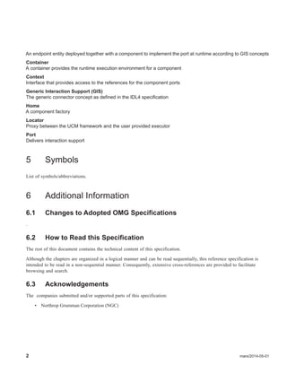 2 mars/2014-05-01
An endpoint entity deployed together with a component to implement the port at runtime according to GIS concepts
Container
A container provides the runtime execution environment for a component
Context
Interface that provides access to the references for the component ports
Generic Interaction Support (GIS)
The generic connector concept as defined in the IDL4 specification
Home
A component factory
Locator
Proxy between the UCM framework and the user provided executor
Port
Delivers interaction support
5 Symbols
List of symbols/abbreviations.
6 Additional Information
6.1 Changes to Adopted OMG Specifications
.
6.2 How to Read this Specification
The rest of this document contains the technical content of this specification.
Although the chapters are organized in a logical manner and can be read sequentially, this reference specification is
intended to be read in a non-sequential manner. Consequently, extensive cross-references are provided to facilitate
browsing and search.
6.3 Acknowledgements
The companies submitted and/or supported parts of this specification:
• Northrop Grumman Corporation (NGC)
 