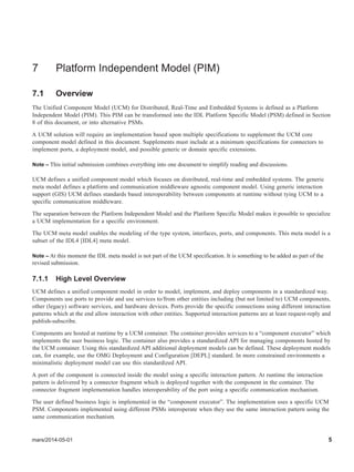 mars/2014-05-01 5
7 Platform Independent Model (PIM)
7.1 Overview
The Unified Component Model (UCM) for Distributed, Real-Time and Embedded Systems is defined as a Platform
Independent Model (PIM). This PIM can be transformed into the IDL Platform Specific Model (PSM) defined in Section
8 of this document, or into alternative PSMs.
A UCM solution will require an implementation based upon multiple specifications to supplement the UCM core
component model defined in this document. Supplements must include at a minimum specifications for connectors to
implement ports, a deployment model, and possible generic or domain specific extensions.
Note – This initial submission combines everything into one document to simplify reading and discussions.
UCM defines a unified component model which focuses on distributed, real-time and embedded systems. The generic
meta model defines a platform and communication middleware agnostic component model. Using generic interaction
support (GIS) UCM defines standards based interoperability between components at runtime without tying UCM to a
specific communication middleware.
The separation between the Platform Independent Model and the Platform Specific Model makes it possible to specialize
a UCM implementation for a specific environment.
The UCM meta model enables the modeling of the type system, interfaces, ports, and components. This meta model is a
subset of the IDL4 [IDL4] meta model.
Note – At this moment the IDL meta model is not part of the UCM specification. It is something to be added as part of the
revised submission.
7.1.1 High Level Overview
UCM defines a unified component model in order to model, implement, and deploy components in a standardized way.
Components use ports to provide and use services to/from other entities including (but not limited to) UCM components,
other (legacy) software services, and hardware devices. Ports provide the specific connections using different interaction
patterns which at the end allow interaction with other entities. Supported interaction patterns are at least request-reply and
publish-subscribe.
Components are hosted at runtime by a UCM container. The container provides services to a “component executor” which
implements the user business logic. The container also provides a standardized API for managing components hosted by
the UCM container. Using this standardized API additional deployment models can be defined. These deployment models
can, for example, use the OMG Deployment and Configuration [DEPL] standard. In more constrained environments a
minimalistic deployment model can use this standardized API.
A port of the component is connected inside the model using a specific interaction pattern. At runtime the interaction
pattern is delivered by a connector fragment which is deployed together with the component in the container. The
connector fragment implementation handles interoperability of the port using a specific communication mechanism.
The user defined business logic is implemented in the “component executor”. The implementation uses a specific UCM
PSM. Components implemented using different PSMs interoperate when they use the same interaction pattern using the
same communication mechanism.
 