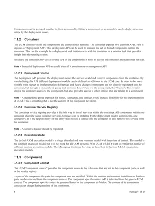 6 mars/2014-05-01
Components can be grouped together to form an assembly. Either a component or an assembly can be deployed as one
entity by the deployment model.
7.1.2 Container
The UCM container hosts the components and connectors at runtime. The container exposes two different APIs. First it
exposes a “deployment API”. This deployment API can be used to manage the set of hosted components within the
container. This can for example be a deployment tool that interacts with the container or a monitor tool that provides
insight into the running system.
Secondly the container provides a service API to the components it hosts to access the container and additional services.
Note – Instead of deployment API we could also call it containment or management API
7.1.2.1 Component Hosting
The deployment API provides the deployment model the service to add and remove components from the container. By
standardizing this API different deployment models can be defined as additions to the UCM core. In order to be more
flexible with respect to implementation differences and future changes components are not directly registered into the
container, but through a standardized proxy that contains the reference to the component, the “locator”. This locator
allows the container access to the component, but also provides access to other entities that are related to a component.
Note – A standardized proxy approach for homes, connectors, and services would increase flexibility for the implementation
of UCM. This is something that is not the concern of the component developer.
7.1.2.2 Container Service Registry
The container service registry provides a flexible way to install services within the container. All components within one
container share the same container services. Services can be installed by the deployment model, components, and
connectors. It is the responsibility of the entity that installs a service into the container to also remove this service from
the container.
Note – Also here a locator should be registered
7.1.2.3 Execution Model
The default UCM execution model is a single threaded and non reentrant model with inversion of control. This model is
the simplest execution model, but will not work for all UCM systems. With UCM we don’t want to restrict the number of
different runtime execution models. The Messaging Container Services as described in Section 7.1.6.2 encapsulate
execution models.
7.1.3 Component
7.1.3.1 Component Context
The UCM “component context” provides the component access to the references that are tied to the component ports, as well
as the service registry.
As part of the component the ports the component uses are specified. Within the runtime environment the references for these
ports can be retrieved from the component context. The component specific context API is inherited from the generic UCM
context. The component specific context is generated based on the component definition. The content of the component
context can change during runtime of the component.
 