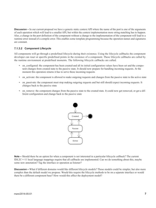 mars/2014-05-01 7
Discussion – In our current proposal we have a generic static context API where the name of the port is one of the arguments
of each operation which will lead to a smaller API, but within the context implementation more string matching has to happen.
Also, a change in the port definition of the component without a change to the implementation of the component will lead to a
runtime error instead of a compile error. This enables some template programming because the operation names and signatures
are constant.
7.1.3.2 Component Lifecycle
All components will go through a predefined lifecycle during their existence. Using the lifecycle callbacks the component
developer can react at specific predefined points in the existence of a component. These lifecycle callbacks are called by
the runtime environment at predefined moments. The following lifecycle callbacks are called.
• on_configured: the component has been created and all its initial configuration values have been set and the compo-
nent changes from created state to the passive state. It should now prepare for handling incoming requests. At the
moment this operation returns it has to serve these incoming requests
• on_activate: the component is allowed to make outgoing requests and changes from the passive state to the active state
• on_passivate: the component must stop making outgoing requests and but still should expect incoming requests. It
changes back to the passive state
• on_remove: the component changes from the passive state to the created state. It could now get removed, or get a dif-
ferent configuration and change back to the passive state
Note – Should there be an option for when a component is not interested in a particular lifecycle callback? The current
IDL2C++11 local language mappings require that all callbacks are implemented. Can we do something about this, maybe
some new annotation? Tag the interface or operation as listener?
Discussion – What if different domains would like different lifecycle models? Those models could be simpler, but also more
complex than the default model we propose. Would this require the lifecycle methods to be on a separate interface or would
there be a different component base? How would this affect the deployment model?
 