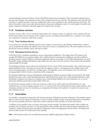 mars/2014-05-01 9
struction (through a home and without a home) with different behaviour and semantics. If the constructed component has to
get some initial settings, the configuration values of the component are the way to do this. This approach works with and with-
out homes. It could be an option to pass the configuration values of the component to the create() operation of the home. The
home is then able to make some create decisions based on the passed configuration values. It would simplify the model when
regular component instantiation and home support are using the same concepts.
7.1.6 Container services
Container services offer a way to extend the functionality of a container without an explosion of the container API and
built-in functionality for the container itself. Container services are deployed and installed into a container, to be used by
any component or connector within that container.
7.1.6.1 Timer Container Service
It is a common use case that components need to react to single or recurring timers. By defining a standard timer container
service component developers can schedule, cancel, and react to timers in a standardized way. The timer container service will
provide the service to schedule, cancel, and react to a timer.
7.1.6.2 Messaging Container Service
UCM doesn’t have a mandatory dependency on any communication middleware. This implies that UCM cannot use for
example RTCORBA for its execution models. Also, a different kind of communication middleware can deliver different
threading semantics which UCM has to shield the components against. For example, several DDS implementations are multi-
threaded by design. Multiple DDS threads could callback into user code at the same moment which would violate the default
single threaded UCM model.
The messaging container services deliver the infrastructure for the various UCM execution models. They comprise the queue
and the dispatcher service. The queue service provides the support to retrieve a message queue and schedule, cancel, and
retrieve messaging objects into and from a message queue. The dispatcher service uses the queue service for retrieving
messaging objects which it invokes as operations on the components.
By defining multiple types of queue and dispatcher implementations different execution models can be achieved, like single
threaded (one queue with a single-threaded dispatcher), multi-threaded (one queue with a multi-threaded dispatcher), single
threaded per component (one queue per component and a single threaded dispatcher for each component), etc, as well as
allowing for different prioritization models (FIFO, LIFO, etc).
In order for the execution models to work, any connector or other service which wants to invoke operations on a user
component has to use the messaging container service. A violation of this rule will break the execution model semantics. The
messaging container service is not something user components will interact with explicitly. It is purely for connectors and
other container services.
7.1.7 Assemblies
An assembly is a grouping of components with internal connections defined between these components. The assembly concept
makes it easier to reuse a group of components, as well as to define complex systems using nested hierarchies of assemblies.
The user of an assembly only has to connect the external visible ports of the assembly, not all the internal ports.
A definition of an assembly results in a factory and locator for that assembly. The deployment model is able to deploy the
assembly with one factory invocation. It is the responsibility of the assembly factory to create all internal components and
connectors, connect all internal ports, and redirect configuration values to the appropriate internal entities. The deployment
model can then connect the external ports of the assembly.
Note – Allowing the creation of an assembly factory greatly simplifies deployment of larger systems
 