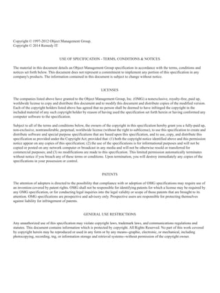 Copyright © 1997-2012 Object Management Group.
Copyright © 2014 Remedy IT
USE OF SPECIFICATION - TERMS, CONDITIONS & NOTICES
The material in this document details an Object Management Group specification in accordance with the terms, conditions and
notices set forth below. This document does not represent a commitment to implement any portion of this specification in any
company's products. The information contained in this document is subject to change without notice.
LICENSES
The companies listed above have granted to the Object Management Group, Inc. (OMG) a nonexclusive, royalty-free, paid up,
worldwide license to copy and distribute this document and to modify this document and distribute copies of the modified version.
Each of the copyright holders listed above has agreed that no person shall be deemed to have infringed the copyright in the
included material of any such copyright holder by reason of having used the specification set forth herein or having conformed any
computer software to the specification.
Subject to all of the terms and conditions below, the owners of the copyright in this specification hereby grant you a fully-paid up,
non-exclusive, nontransferable, perpetual, worldwide license (without the right to sublicense), to use this specification to create and
distribute software and special purpose specifications that are based upon this specification, and to use, copy, and distribute this
specification as provided under the Copyright Act; provided that: (1) both the copyright notice identified above and this permission
notice appear on any copies of this specification; (2) the use of the specifications is for informational purposes and will not be
copied or posted on any network computer or broadcast in any media and will not be otherwise resold or transferred for
commercial purposes; and (3) no modifications are made to this specification. This limited permission automatically terminates
without notice if you breach any of these terms or conditions. Upon termination, you will destroy immediately any copies of the
specifications in your possession or control.
PATENTS
The attention of adopters is directed to the possibility that compliance with or adoption of OMG specifications may require use of
an invention covered by patent rights. OMG shall not be responsible for identifying patents for which a license may be required by
any OMG specification, or for conducting legal inquiries into the legal validity or scope of those patents that are brought to its
attention. OMG specifications are prospective and advisory only. Prospective users are responsible for protecting themselves
against liability for infringement of patents.
GENERAL USE RESTRICTIONS
Any unauthorized use of this specification may violate copyright laws, trademark laws, and communications regulations and
statutes. This document contains information which is protected by copyright. All Rights Reserved. No part of this work covered
by copyright herein may be reproduced or used in any form or by any means--graphic, electronic, or mechanical, including
photocopying, recording, tng, or information storage and retrieval systems--without permission of the copyright owner.
 