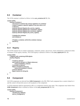 12 mars/2014-05-01
8.3 Container
The UCM container is defined as follows in the ucm_container.idl IDL file.
module UCM {
interface Container {
// Accessors to retrieve the various registries. If a container
// doesn’t support a specific registry it can just return a nil
// reference
readonly attribute Registry the_service_registry;
readonly attribute Registry the_component_registry;
readonly attribute Registry the_connector_registry;
readonly attribute Registry the_home_registry;
// Initialize the container
void initialize ();
// Finalize a container, will let the container cleanup
void fini ();
};
};
8.3.1 Registry
The UCM container has to contain components, connectors, homes, and services. Each containment is referenced within
an instance of the registry interface. The UCM registry is defined as follows in the ucm_registry.idl IDL file.
module UCM {
// Registry with containing UCM objects
interface Registry
{
// Install an element
void install (in string id, in Object reference)
raises (Installation_Failure);
// Uninstall an element
Object uninstall (in string id);
raises (Uninstallation_Failure);
// Find an element
Object resolve (in string id);
};
};
8.4 Component
All UCM components are derived from UCM::Component in the IDL PSM. Each component has a context related to it
and the context will provide access to all receptacles of the component.
A UCM component shall be represented in IDL as a component with the same name. This component must inherit from
UCM::Component which is defined as follows in the ucm_component.idl IDL file.
module UCM {
interface Component {
// All lifecycle callbacks
void on_configured ();
 