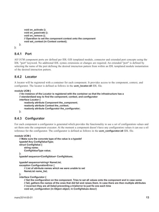 mars/2014-05-01 13
void on_activate ();
void on_passivate ();
void on_remove ();
// Operation to set the component context onto the component
void set_context (in Context context);
};
};
8.4.1 Port
All UCM component ports are defined per IDL GIS templated module, connector and extended port concepts using the
IDL "port" keyword. No additional IDL syntax extensions or changes are required. An extended "port" is defined by
selecting the name of the port defining the desired interaction pattern from within an IDL templated module instantiation
of the desired interaction pattern.
8.4.2 Locator
A locator will be registered with a container for each component. It provides access to the component, context, and
configurator. The locator is defined as follows in the ucm_locator.idl IDL file.
module UCM {
// An instance of the Locator is registered with the container so that the infrastructure has a
// standardized way to find the component, context, and configurator
interface Locator {
readonly attribute Component the_component;
readonly attribute Context the_context;
readonly attribute Configurator the_configurator;
};
8.4.3 Configurator
For each component a configurator is generated which provides the functionality to use a set of configuration values and
set them onto the component executor. At the moment a component doesn’t have any configuration values it can use a nil
reference for the configurator. The configurator is defined as follows in the ucm_configurator.idl IDL file.
module UCM {
// Make sure the concrete type of the value is a typedef
typedef Any ConfigValueType;
struct ConfigValue {
string name;
ConfigValueType value;
};
typedef sequence<ConfigValue> ConfigValues;
typedef sequence<string> NameList;
exception ConfigurationError {
// List of attribute names which we were unable to set
NameList name_list;
};
interface Configurator {
// Set the configuration on the component. Tries to set all values onto the component and in case some
// fail, gathers the names of the ones that did fail and raises them. In case there are then multiple attributes
// incorrect they are all listed preventing a trial/error to just fix one each time
void set_configuration (in Object object, in ConfigValues descr)
 