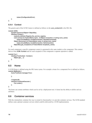 14 mars/2014-05-01
raises (ConfigurationError);
};
};
8.4.4 Context
The generic part of the UCM Context is defined as follows in the ucm_context.idl in the IDL file.
module UCM {
typedef sequence<Object> ObjectSeq;
interface Context {
readonly attribute Registry the_service_registry;
void connect (in FeatureName name , in Object connection, in string conn_name)
raises (InvalidName, InvalidConnection, AlreadyConnected);
Object disconnect (in FeatureName name, in string conn_name)
raises (InvalidName, InvalidConnection, NoConnection);
ObjectSeq get_receptacle (in FeatureName receptacle_name);
};
For each component a specific component context is generated in the same module as the component. This context
derives from UCM::Context and for each receptacle of the component a separate operation is added.
module Foo {
interface FooContext : Context {
Object get_... ()
};
};
8.5 Home
A UCM Home is defined using the IDL home syntax. For example a home for a component Foo is defined as follows.
module MyModule {
home FooHome manages Foo {
};
// Implied IDL
interface FooHomeExecutor {
Foo create ()
};
};
The home can contain attributes which can be set by a deployment tool. A home has the ability to define and use
attributes.
8.6 Container services
With the minimalistic container the way to extend its functionality is to provide container services. The UCM standard
defines some optional container services which could be delivered by a UCM implementation.
 