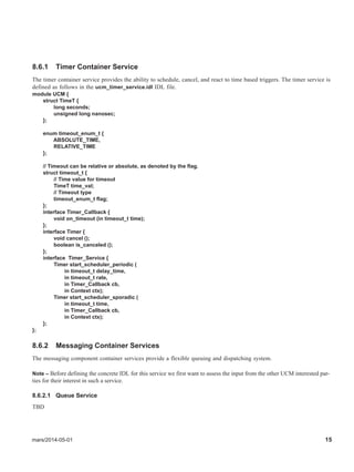 mars/2014-05-01 15
8.6.1 Timer Container Service
The timer container service provides the ability to schedule, cancel, and react to time based triggers. The timer service is
defined as follows in the ucm_timer_service.idl IDL file.
module UCM {
struct TimeT {
long seconds;
unsigned long nanosec;
};
enum timeout_enum_t {
ABSOLUTE_TIME,
RELATIVE_TIME
};
// Timeout can be relative or absolute, as denoted by the flag.
struct timeout_t {
// Time value for timeout
TimeT time_val;
// Timeout type
timeout_enum_t flag;
};
interface Timer_Callback {
void on_timeout (in timeout_t time);
};
interface Timer {
void cancel ();
boolean is_canceled ();
};
interface Timer_Service {
Timer start_scheduler_periodic (
in timeout_t delay_time,
in timeout_t rate,
in Timer_Callback cb,
in Context ctx);
Timer start_scheduler_sporadic (
in timeout_t time,
in Timer_Callback cb,
in Context ctx);
};
};
8.6.2 Messaging Container Services
The messaging component container services provide a flexible queuing and dispatching system.
Note – Before defining the concrete IDL for this service we first want to assess the input from the other UCM interested par-
ties for their interest in such a service.
8.6.2.1 Queue Service
TBD
 