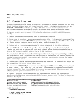 16 mars/2014-05-01
8.6.2.2 Dispatcher Service
TBD
8.7 Example Component
Below is a notional user level IDL example definition of a UCM component. A number of assumptions have been made
per this example, as delineated below. Most of these assumptions relate to UCM compliant generic request-reply (per
AMI4CCM and DDS4CCM precedent) and pub-sub (per DDS4CCM precedent) interaction pattern connector
specifications, which must be defined specifically for UCM in order to ensure that they are middleware agnostic.
1) Suggested normative names for standard UCM #include files and connector types (DDS and CORBA assumed
initially).
2) Connector namespace and templated module names for compliant UCM connectors.
3) Notional syntax for instantiating a request-reply templated module to define a UCM request-reply connector type. This
is subject to further review against AMI4CCM concepts, since something similar in concept with an IDL interface defined
as a template parameter was initially rejected during the DDS4CCM spec development cycle.
4) Continued need for a user-defined sequence typedef for pub-sub messages, per the DDS4CCM specification.
5) Assume UCM only uses the IDL "port" keyword to define user-level component ports. Basic implicitly local
"provides" and "uses" ports are to be used only within an IDL extended "porttype" definition, which are then used to
define an IDL "mirrorport" on a UCM connector type, per the IDL specification.
6) Assume the basic DDS4CCM ConnectorStatusListener port is rolled into the fully encapsulated UCM pub-sub State
and Event connectors, so that it will no longer have to be specified at the user component level as a basic "provides" port
per the prior assumption. As such, it would only show up in a deployment model connection list, rather than as a user-
defined component port artifact.
7) Assume existing DDS4CCM pub-sub connector types are made more generic for UCM, to get rid of DDS specifics like
dds_entity ports and DDS prefixes on types and port names.
8) Assume rename of DDS4CCM pub-sub connector extended porttypes for UCM to remove "DDS_" prefixes, changed
to "Write", "Update", "Listen", "StateListen", "Get", and "Read". Per these names, we also assume no State vs. Event
connector rename of their shared Listen, Read and Get porttypes to remove ambiguity in IDL definitions, which would
offer a compile time optimization if renamed to be unique for each.
9) Assumes UCM extended request-reply connectors offer four separate client and server side, synchronous and
asynchronous extended porttypes to satisfy the required UCM interaction semantics, called "Provides", "ProvidesAsync",
"Uses" and "UsesAsync".
// Notional user level IDL PSM definition example for a UCM component
#include <ucm.idl> // UCM Core types
#include <ucm_request_reply.idl> // UCM request/reply interaction pattern definition
#include <ucm_pub_sub_event.idl> // UCM pub/sub event interaction pattern definition
#include <ucm_pub_sub_state.idl> // UCM pub/sub state interaction pattern definition
module Example {
typedef string StatusString;
// Define a "Control Service" interface
interface ControlService {
 