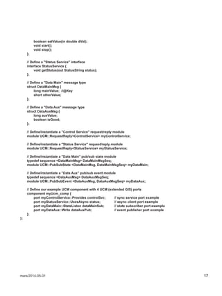 mars/2014-05-01 17
boolean setValue(in double dVal);
void start();
void stop();
};
// Define a "Status Service" interface
interface StatusService {
void getStatus(out StatusString status);
};
// Define a "Data Main" message type
struct DataMainMsg {
long mainValue; //@Key
short otherValue;
};
// Define a "Data Aux" message type
struct DataAuxMsg {
long auxValue;
boolean isGood;
};
// Define/instantiate a "Control Service" request/reply module
module UCM::RequestReply<ControlService> myControlService;
// Define/instantiate a "Status Service" request/reply module
module UCM::RequestReply<StatusService> myStatusService;
// Define/instantiate a "Data Main" pub/sub state module
typedef sequence <DataMainMsg> DataMainMsgSeq;
module UCM::PubSubState <DataMainMsg, DataMainMsgSeq> myDataMain;
// Define/instantiate a "Data Aux" pub/sub event module
typedef sequence <DataAuxMsg> DataAuxMsgSeq;
module UCM::PubSubEvent <DataAuxMsg, DataAuxMsgSeq> myDataAux;
// Define our example UCM component with 4 UCM (extended GIS) ports
component myUcm_comp {
port myControlService::Provides controlSvc; // sync service port example
port myStatusService::UsesAsync status; // async client port example
port myDataMain::StateListen dataMainSub; // state subscriber port example
port myDataAux::Write dataAuxPub; // event publisher port example
};
};
 