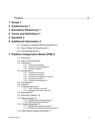 mars/2014-05-01 i
Preface..........................................................................................iii
1 Scope 1
2 Conformance 1
3 Normative References 1
4 Terms and Definitions 1
5 Symbols 2
6 Additional Information 2
6.1 Changes to Adopted OMG Specifications 2
6.2 How to Read this Specification 2
6.3 Acknowledgements 2
7 Platform Independent Model (PIM) 5
7.1 Overview 5
7.2 High Level Overview 5
7.3 Container 6
7.3.1 Component Hosting 6
7.3.2 Container Service Registry 6
7.3.3 Execution Model 6
7.4 Component 6
7.4.1 Component Context 6
7.4.2 Component Lifecycle 7
7.4.3 Component Configuration Values 8
7.4.4 Component Facets 8
7.4.5 Component Receptacles 8
7.5 Connectors 8
7.6 Homes 8
7.7 Container services 9
7.7.1 Timer Container Service 9
7.7.2 Messaging Container Service 9
7.8 Assemblies 9
7.9 Interaction patterns 10
7.10 Request/reply 10
7.10.1 CORBA Based Request/Reply 10
7.10.2 DDS Based Request/Reply 11
7.11 Publish/Subscribe 11
7.11.1 DDS Based Publish/Subscribe 11
7.11.2 CORBA Event Based Publish/Subscribe 11
7.12 D&C Based Deployment Model 11
 
