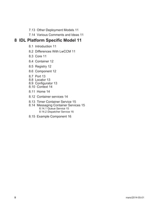 ii mars/2014-05-01
7.13 Other Deployment Models 11
7.14 Various Comments and Ideas 11
8 IDL Platform Specific Model 11
8.1 Introduction 11
8.2 Differences With LwCCM 11
8.3 Core 11
8.4 Container 12
8.5 Registry 12
8.6 Component 12
8.7 Port 13
8.8 Locator 13
8.9 Configurator 13
8.10 Context 14
8.11 Home 14
8.12 Container services 14
8.13 Timer Container Service 15
8.14 Messaging Container Services 15
8.14.1 Queue Service 15
8.14.2 Dispatcher Service 16
8.15 Example Component 16
 