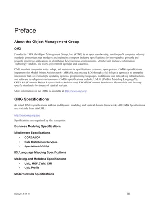 mars/2014-05-01 iii
Preface
About the Object Management Group
OMG
Founded in 1989, the Object Management Group, Inc. (OMG) is an open membership, not-for-profit computer industry
standards consortium that produces and maintains computer industry specifications for interoperable, portable and
reusable enterprise applications in distributed, heterogeneous environments. Membership includes Information
Technology vendors, end users, government agencies and academia.
OMG member companies write, adopt, and maintain its specifications a mature, open process. OMG's specifications
implement the Model Driven Architecture® (MDA®), maximizing ROI through a full-lifecycle approach to enterprise
integration that covers multiple operating systems, programming languages, middleware and networking infrastructures,
and software development environments. OMG's specifications include: UML® (Unified Modeling Language™);
CORBA® (Common Object Request Broker Architecture); CWM™ (Common Warehouse Metamodel); and industry-
specific standards for dozens of vertical markets.
More information on the OMG is available at http://www.omg.org/.
OMG Specifications
As noted, OMG specifications address middleware, modeling and vertical domain frameworks. All OMG Specifications
are available from this URL:
http://www.omg.org/spec
Specifications are organized by the categories:
Business Modeling Specifications
Middleware Specifications
• CORBA/IIOP
• Data Distribution Services
• Specialized CORBA
IDL/Language Mapping Specifications
Modeling and Metadata Specifications
• UML, MOF, CWM, XMI
• UML Profile
Modernization Specifications
 