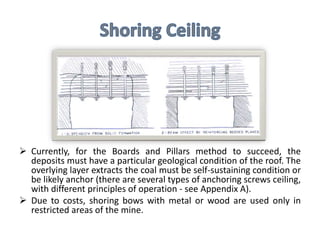  Currently, for the Boards and Pillars method to succeed, the
deposits must have a particular geological condition of the roof. The
overlying layer extracts the coal must be self-sustaining condition or
be likely anchor (there are several types of anchoring screws ceiling,
with different principles of operation - see Appendix A).
 Due to costs, shoring bows with metal or wood are used only in
restricted areas of the mine.
 
