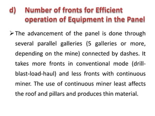 The advancement of the panel is done through
several parallel galleries (5 galleries or more,
depending on the mine) connected by dashes. It
takes more fronts in conventional mode (drill-
blast-load-haul) and less fronts with continuous
miner. The use of continuous miner least affects
the roof and pillars and produces thin material.
 