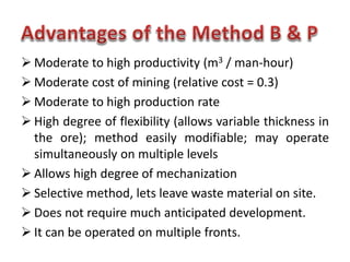  Moderate to high productivity (m3 / man-hour)
 Moderate cost of mining (relative cost = 0.3)
 Moderate to high production rate
 High degree of flexibility (allows variable thickness in
the ore); method easily modifiable; may operate
simultaneously on multiple levels
 Allows high degree of mechanization
 Selective method, lets leave waste material on site.
 Does not require much anticipated development.
 It can be operated on multiple fronts.
 