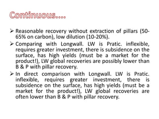  Reasonable recovery without extraction of pillars (50-
65% on carbon), low dilution (10-20%).
 Comparing with Longwall. LW is Pratic. inflexible,
requires greater investment, there is subsidence on the
surface, has high yields (must be a market for the
product!), LW global recoveries are possibly lower than
B & P with pillar recovery.
 In direct comparison with Longwall. LW is Pratic.
inflexible, requires greater investment, there is
subsidence on the surface, has high yields (must be a
market for the product!), LW global recoveries are
often lower than B & P with pillar recovery.
 