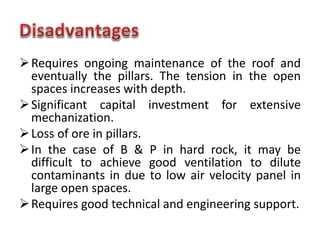 Requires ongoing maintenance of the roof and
eventually the pillars. The tension in the open
spaces increases with depth.
Significant capital investment for extensive
mechanization.
Loss of ore in pillars.
In the case of B & P in hard rock, it may be
difficult to achieve good ventilation to dilute
contaminants in due to low air velocity panel in
large open spaces.
Requires good technical and engineering support.
 