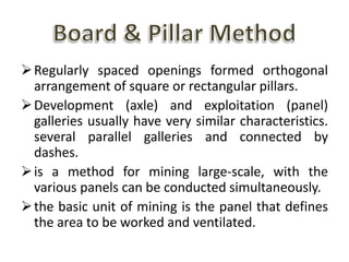 Regularly spaced openings formed orthogonal
arrangement of square or rectangular pillars.
Development (axle) and exploitation (panel)
galleries usually have very similar characteristics.
several parallel galleries and connected by
dashes.
is a method for mining large-scale, with the
various panels can be conducted simultaneously.
the basic unit of mining is the panel that defines
the area to be worked and ventilated.
 