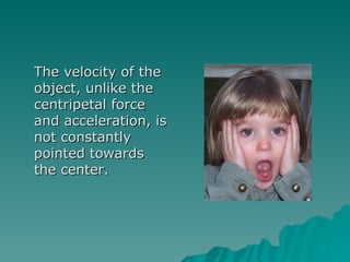 The velocity of the object, unlike the centripetal force and acceleration, is not constantly pointed towards the center. 