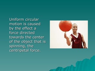Uniform circular motion is caused by the effect a force directed towards the center of the object that is spinning, the centripetal force. 