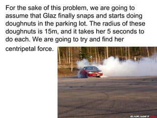 For the sake of this problem, we are going to assume that Glaz finally snaps and starts doing doughnuts in the parking lot. The radius of these doughnuts is 15m, and it takes her 5 seconds to do each. We are going to try and find her centripetal force.  